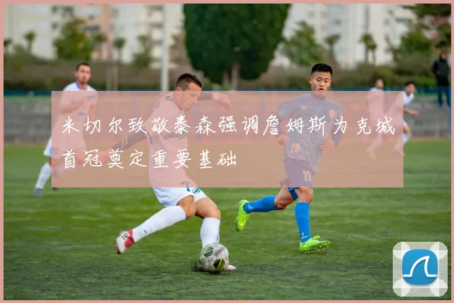 米切尔致敬泰森强调詹姆斯为克城首冠奠定重要基础