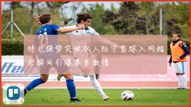 特尔强势突破双人防守首球入网精彩瞬间引爆赛季激情