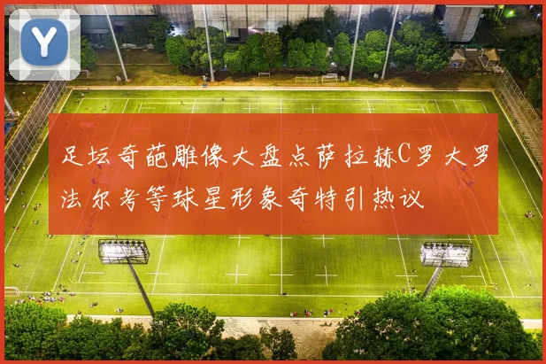 足坛奇葩雕像大盘点萨拉赫C罗大罗法尔考等球星形象奇特引热议