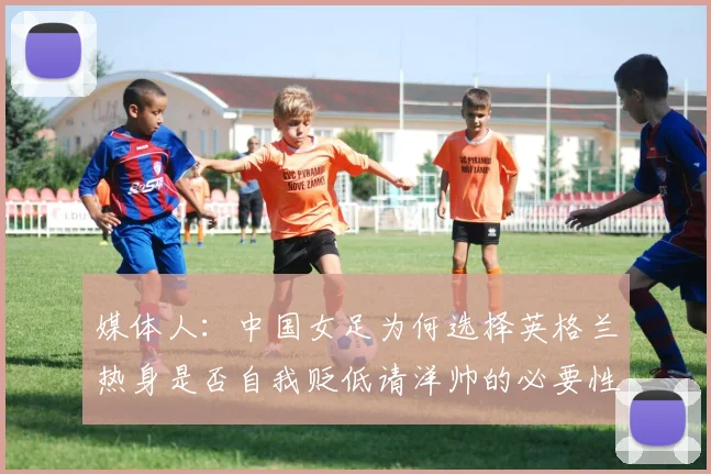 媒体人：中国女足为何选择英格兰热身是否自我贬低请洋帅的必要性何在