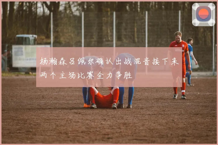 杨瀚森吕佩尔确认出战混音接下来两个主场比赛全力争胜