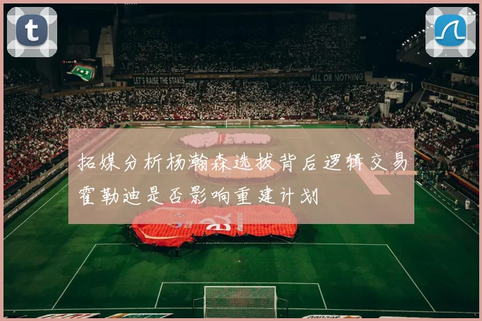 拓媒分析杨瀚森选拔背后逻辑交易霍勒迪是否影响重建计划