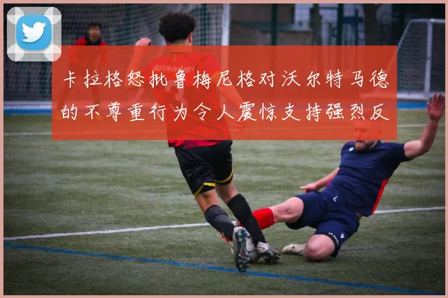 卡拉格怒批鲁梅尼格对沃尔特马德的不尊重行为令人震惊支持强烈反击