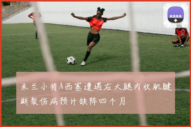 米兰小将A西塞遭遇右大腿内收肌腱断裂伤病预计缺阵四个月