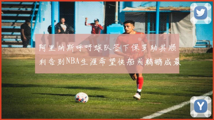 阿里纳斯呼吁球队签下保罗助其顺利告别NBA生涯希望快船或鹈鹕成最佳选择