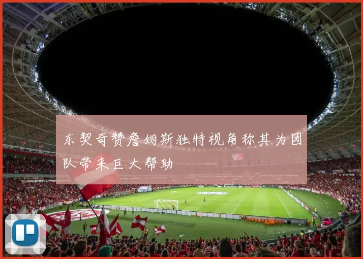 东契奇赞詹姆斯独特视角称其为团队带来巨大帮助