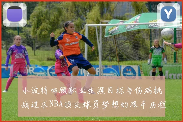小波特回顾职业生涯目标与伤病挑战追求NBA顶尖球员梦想的艰辛历程