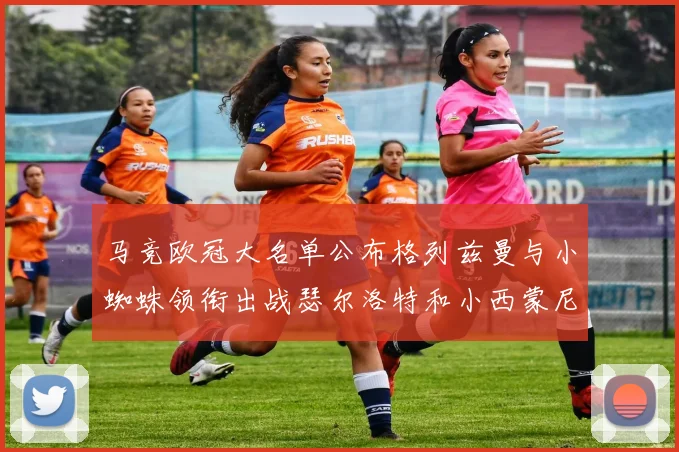 马竞欧冠大名单公布格列兹曼与小蜘蛛领衔出战瑟尔洛特和小西蒙尼在列