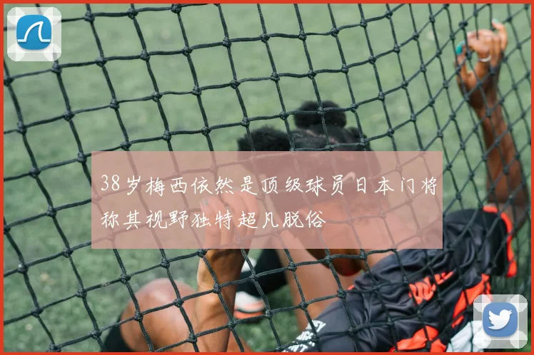 38岁梅西依然是顶级球员日本门将称其视野独特超凡脱俗