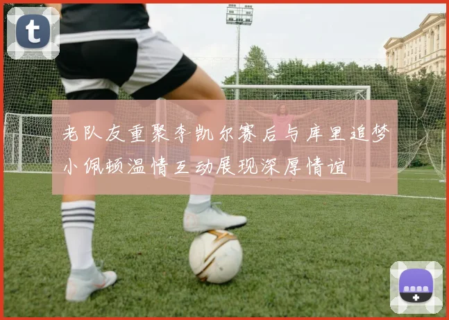 老队友重聚李凯尔赛后与库里追梦小佩顿温情互动展现深厚情谊