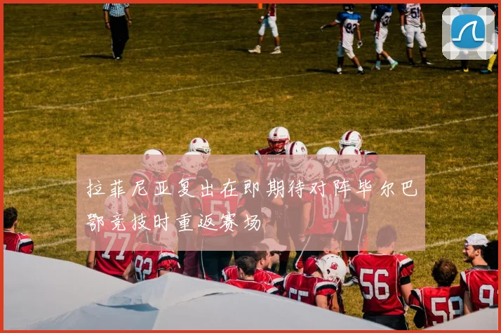 拉菲尼亚复出在即期待对阵毕尔巴鄂竞技时重返赛场