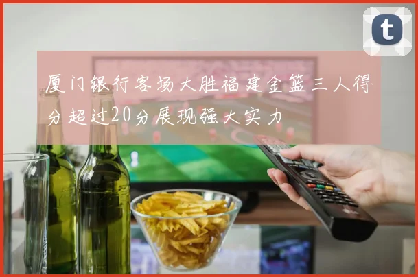 厦门银行客场大胜福建金篮三人得分超过20分展现强大实力