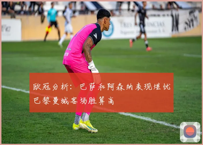 欧冠分析：巴萨和阿森纳表现堪忧巴黎曼城客场胜算高