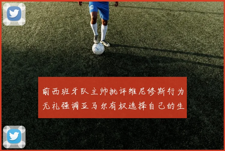 前西班牙队主帅批评维尼修斯行为无礼强调亚马尔有权选择自己的生活方式