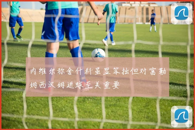 内维尔称舍什科虽显笨拙但对富勒姆西汉姆进球至关重要