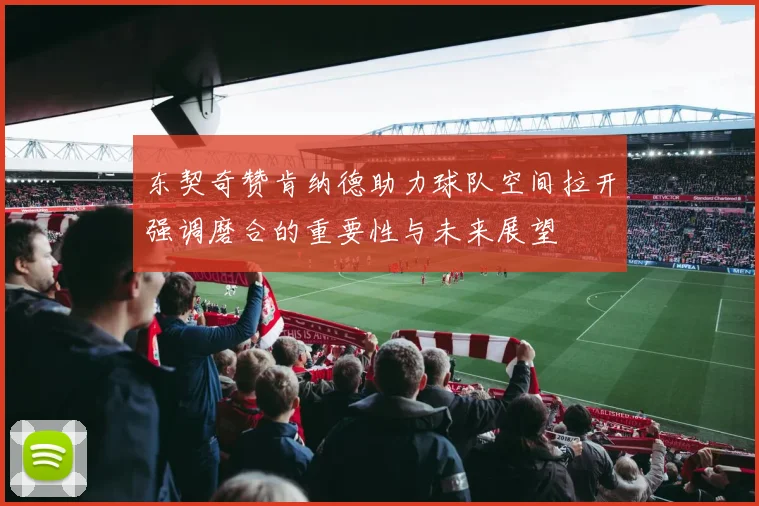 东契奇赞肯纳德助力球队空间拉开强调磨合的重要性与未来展望