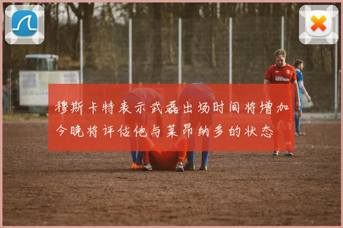 穆斯卡特表示武磊出场时间将增加今晚将评估他与莱昂纳多的状态