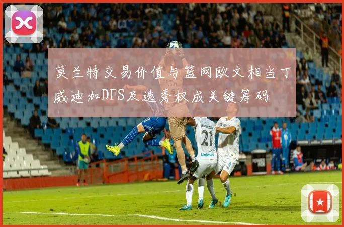 莫兰特交易价值与篮网欧文相当丁威迪加DFS及选秀权成关键筹码