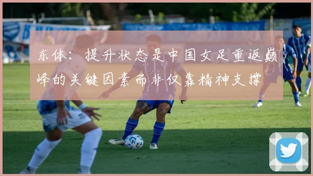 东体：提升状态是中国女足重返巅峰的关键因素而非仅靠精神支撑