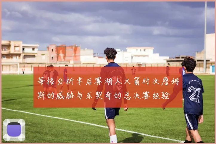 蒂格分析季后赛湖人火箭对决詹姆斯的威胁与东契奇的总决赛经验