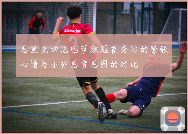 恩里克回忆巴萨欧冠首秀时的紧张心情与小将恩贾恩图的对比