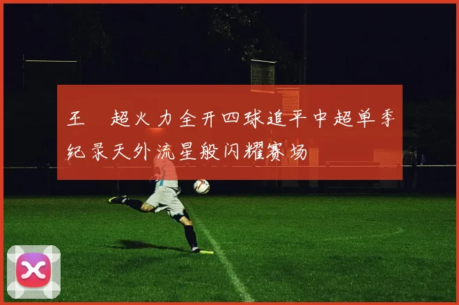 王燊超火力全开四球追平中超单季纪录天外流星般闪耀赛场