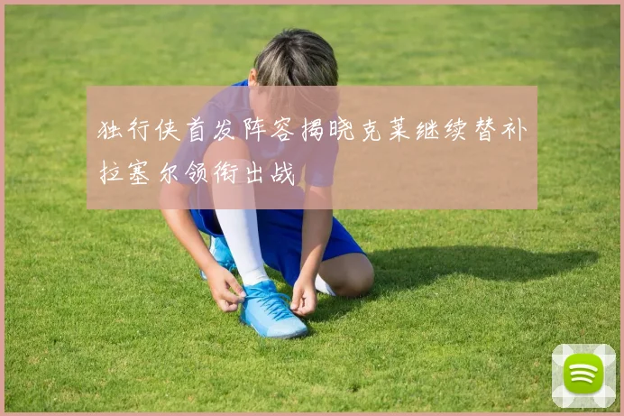 独行侠首发阵容揭晓克莱继续替补拉塞尔领衔出战