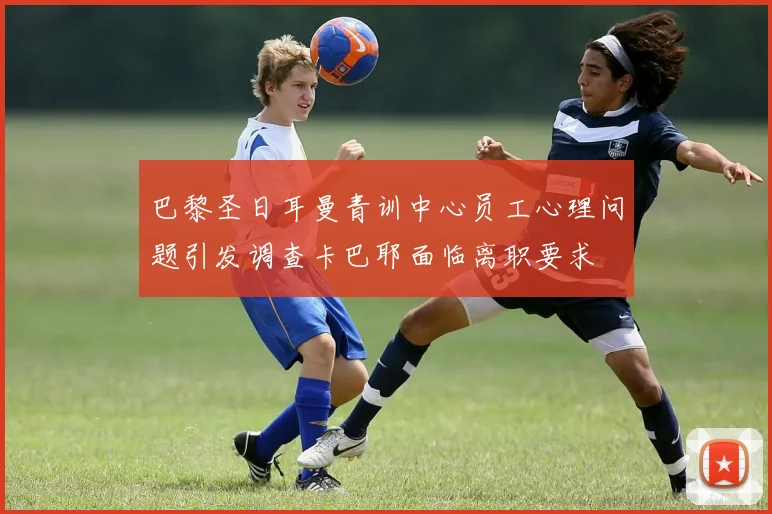 巴黎圣日耳曼青训中心员工心理问题引发调查卡巴耶面临离职要求