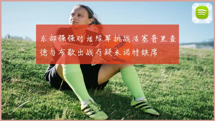 东部强强对话绿军挑战活塞普里查德与布歇出战存疑米诺特缺席