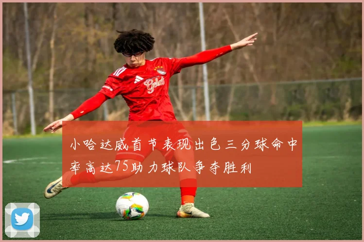 小哈达威首节表现出色三分球命中率高达75助力球队争夺胜利