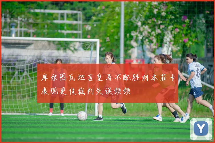 库尔图瓦坦言皇马不配胜利本菲卡表现更佳裁判失误频频