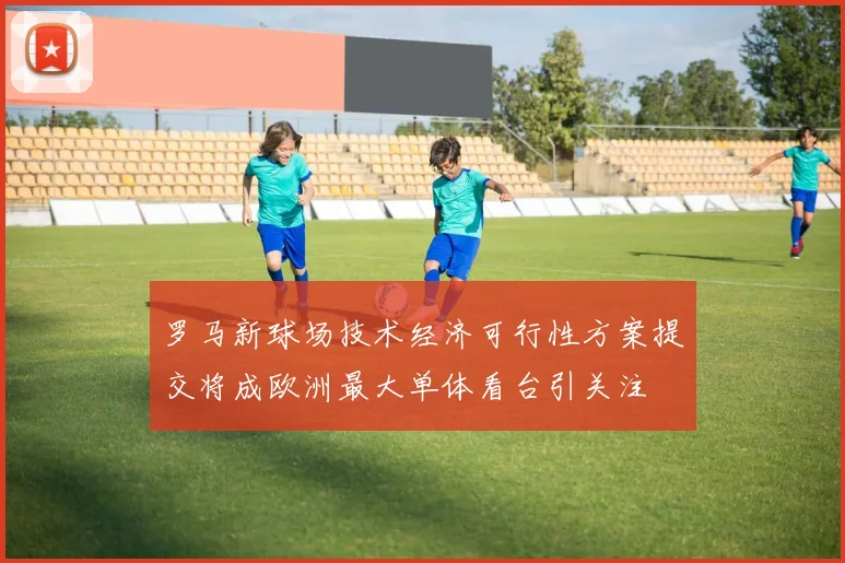 罗马新球场技术经济可行性方案提交将成欧洲最大单体看台引关注