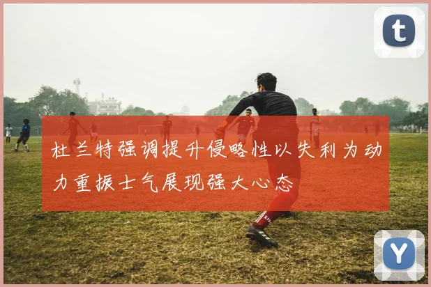 杜兰特强调提升侵略性以失利为动力重振士气展现强大心态