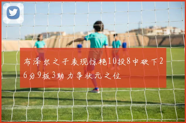 布泽尔之子表现惊艳10投8中砍下26分9板3助力争状元之位