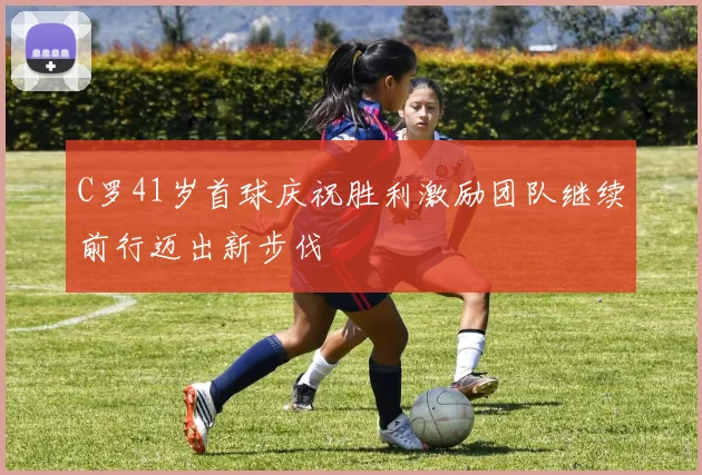C罗41岁首球庆祝胜利激励团队继续前行迈出新步伐