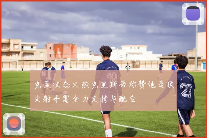 克莱状态火热克里斯蒂称赞他是顶尖射手需全力支持与配合