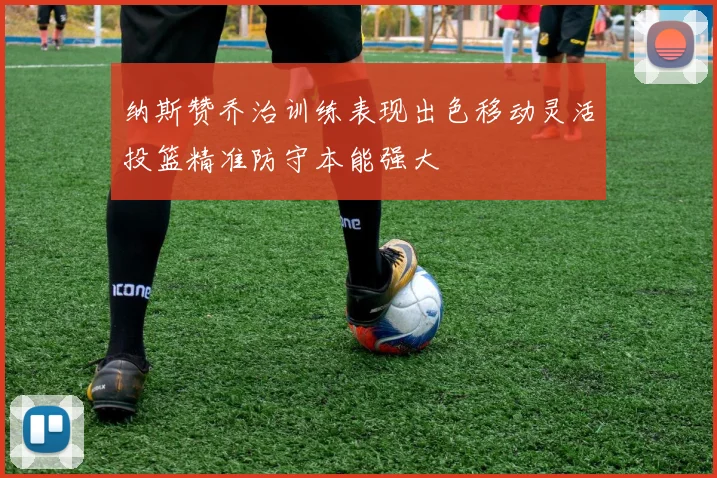 纳斯赞乔治训练表现出色移动灵活投篮精准防守本能强大