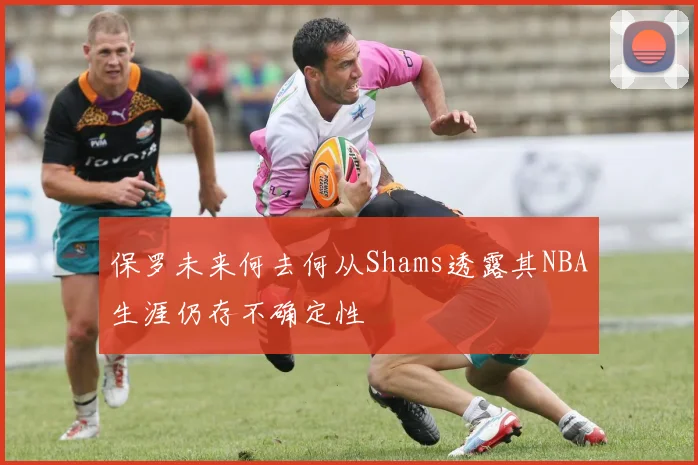 保罗未来何去何从Shams透露其NBA生涯仍存不确定性