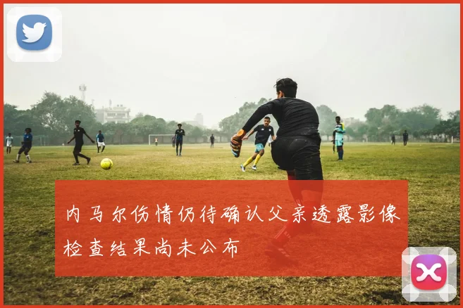 内马尔伤情仍待确认父亲透露影像检查结果尚未公布