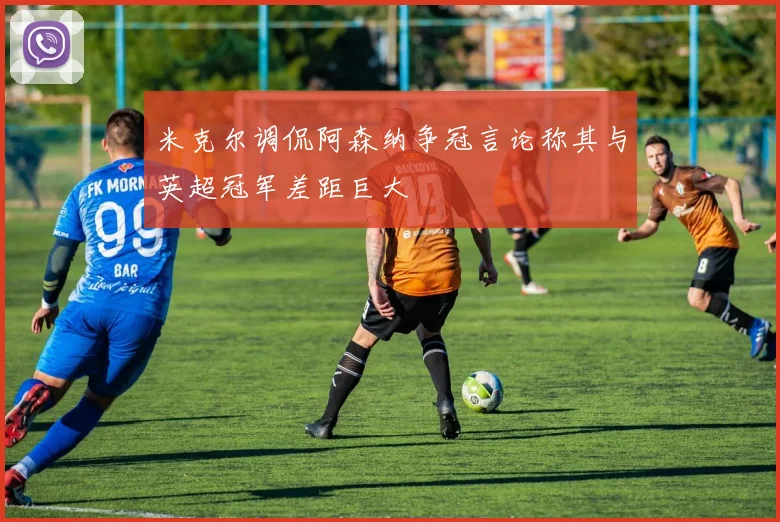 米克尔调侃阿森纳争冠言论称其与英超冠军差距巨大