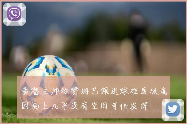 黄潜主帅称赞姆巴佩进球难度极高因场上几乎没有空间可供发挥