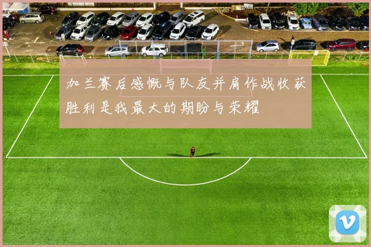 加兰赛后感慨与队友并肩作战收获胜利是我最大的期盼与荣耀