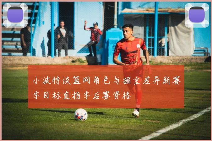 小波特谈篮网角色与掘金差异新赛季目标直指季后赛资格