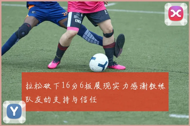 拉松砍下16分6板展现实力感谢教练队友的支持与信任