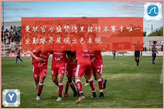 曼联官方盛赞德里赫特本赛季唯一全勤球员展现出色表现