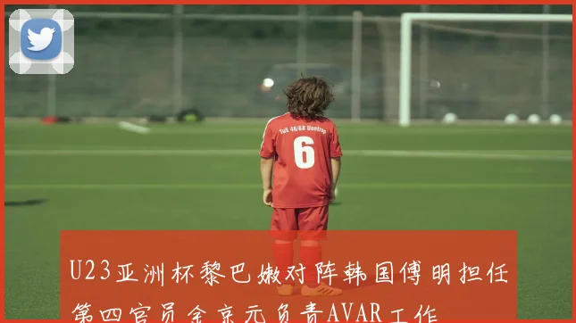 U23亚洲杯黎巴嫩对阵韩国傅明担任第四官员金京元负责AVAR工作